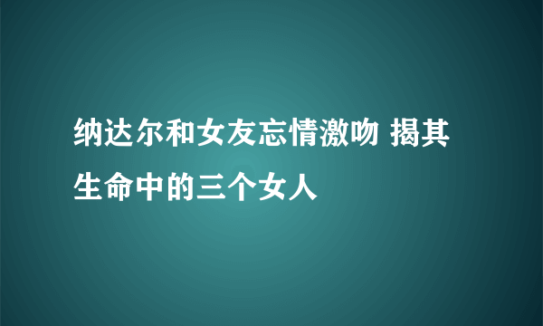 纳达尔和女友忘情激吻 揭其生命中的三个女人