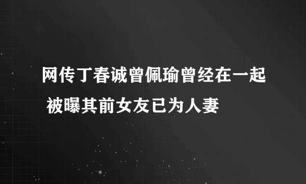 网传丁春诚曾佩瑜曾经在一起 被曝其前女友已为人妻