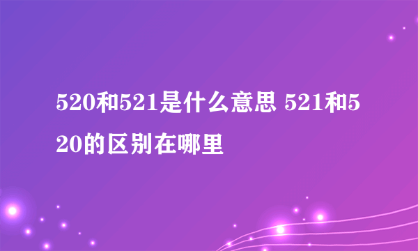 520和521是什么意思 521和520的区别在哪里