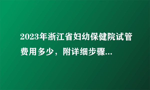 2023年浙江省妇幼保健院试管费用多少，附详细步骤及费用明细参考