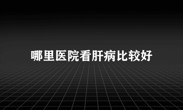 哪里医院看肝病比较好