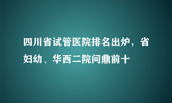 四川省试管医院排名出炉，省妇幼、华西二院问鼎前十