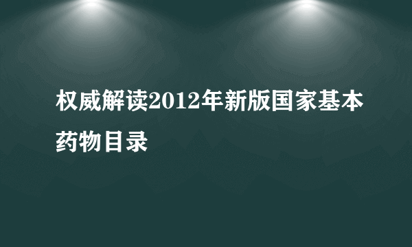 权威解读2012年新版国家基本药物目录