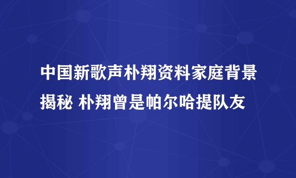 中国新歌声朴翔资料家庭背景揭秘 朴翔曾是帕尔哈提队友