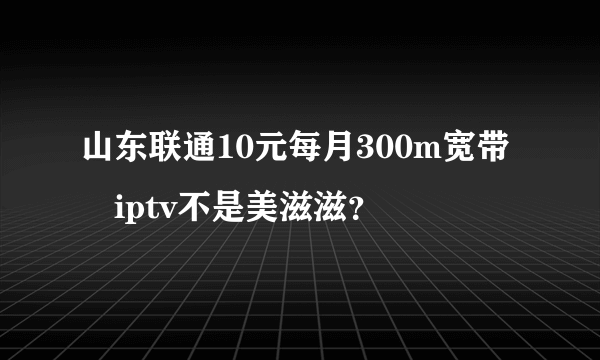 山东联通10元每月300m宽带➕iptv不是美滋滋？