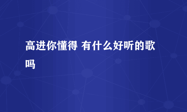 高进你懂得 有什么好听的歌吗