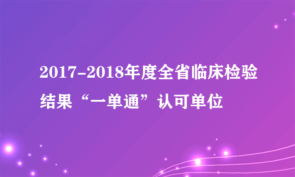 2017-2018年度全省临床检验结果“一单通”认可单位