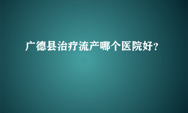 广德县治疗流产哪个医院好？