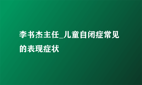 李书杰主任_儿童自闭症常见的表现症状