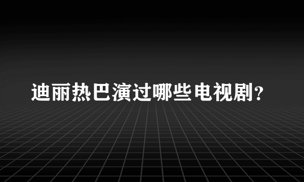 迪丽热巴演过哪些电视剧？