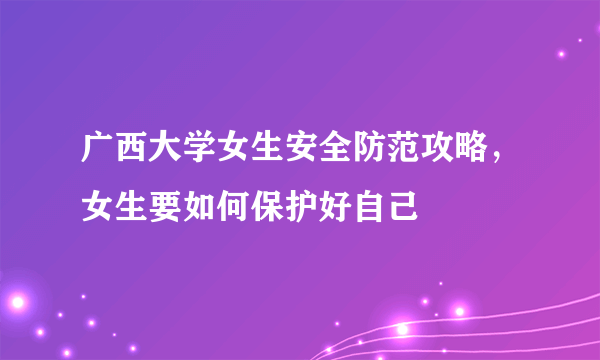 广西大学女生安全防范攻略，女生要如何保护好自己