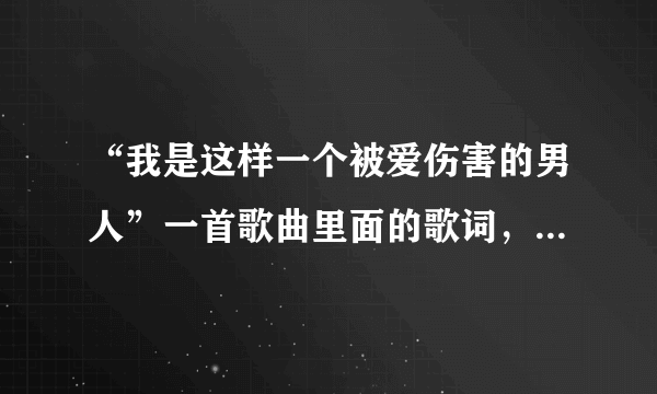 “我是这样一个被爱伤害的男人”一首歌曲里面的歌词，歌名是什么…很悲的一首歌曲。