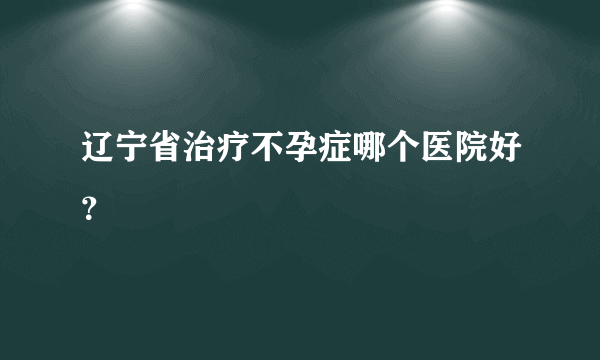 辽宁省治疗不孕症哪个医院好？