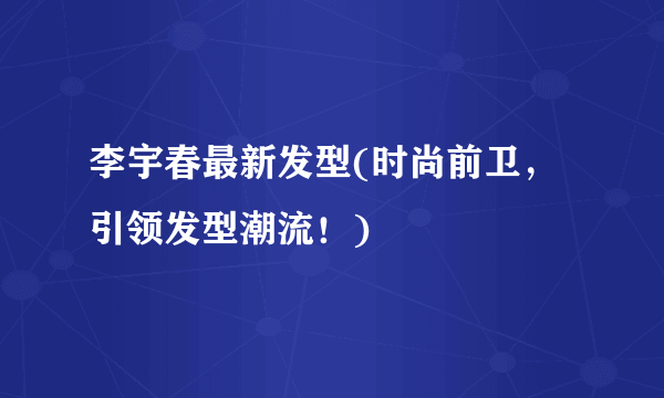 李宇春最新发型(时尚前卫，引领发型潮流！)