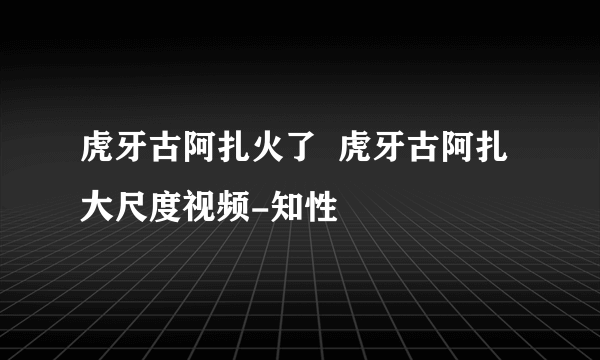 虎牙古阿扎火了  虎牙古阿扎大尺度视频-知性