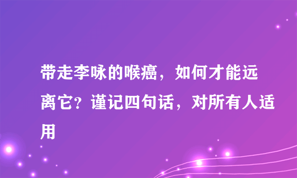 带走李咏的喉癌，如何才能远离它？谨记四句话，对所有人适用