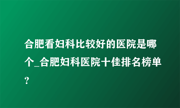 合肥看妇科比较好的医院是哪个_合肥妇科医院十佳排名榜单？