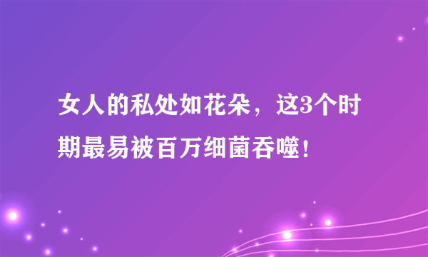 女人的私处如花朵，这3个时期最易被百万细菌吞噬！