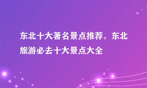 东北十大著名景点推荐，东北旅游必去十大景点大全