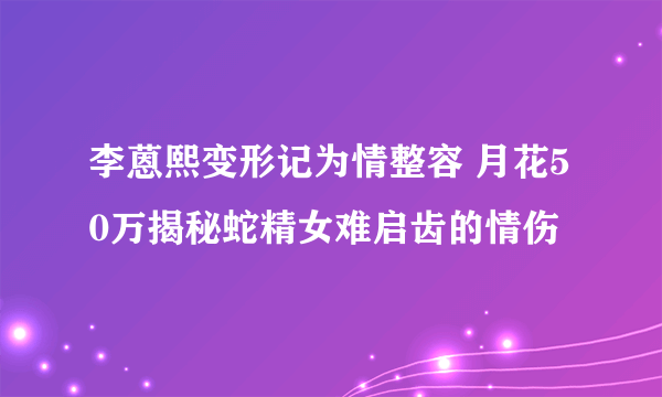 李蒽熙变形记为情整容 月花50万揭秘蛇精女难启齿的情伤