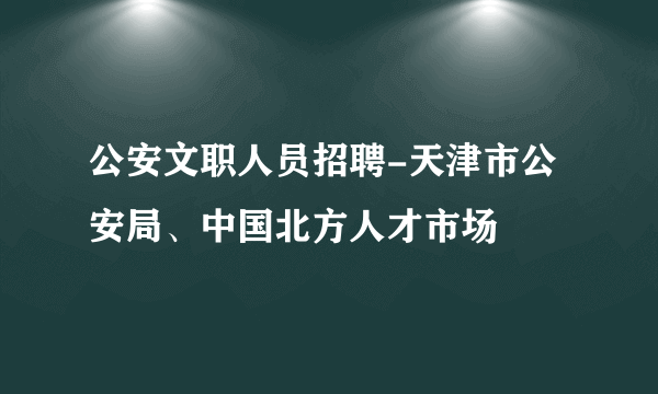 公安文职人员招聘-天津市公安局、中国北方人才市场