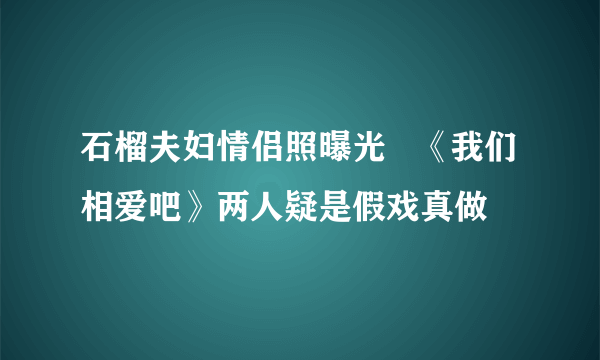 石榴夫妇情侣照曝光   《我们相爱吧》两人疑是假戏真做