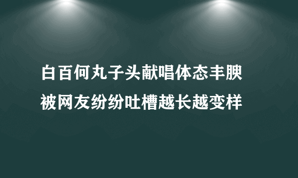 白百何丸子头献唱体态丰腴 被网友纷纷吐槽越长越变样