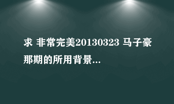 求 非常完美20130323 马子豪那期的所用背景音乐 和歌手！谢谢！