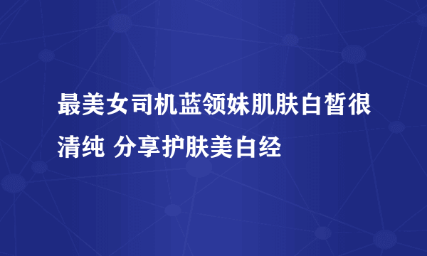 最美女司机蓝领妹肌肤白皙很清纯 分享护肤美白经