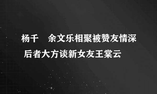 杨千嬅余文乐相聚被赞友情深 后者大方谈新女友王棠云