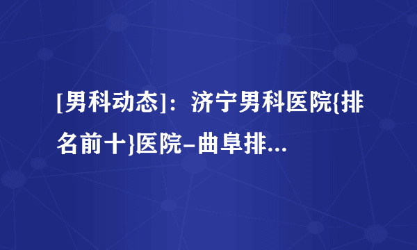 [男科动态]：济宁男科医院{排名前十}医院-曲阜排名好的男科医院