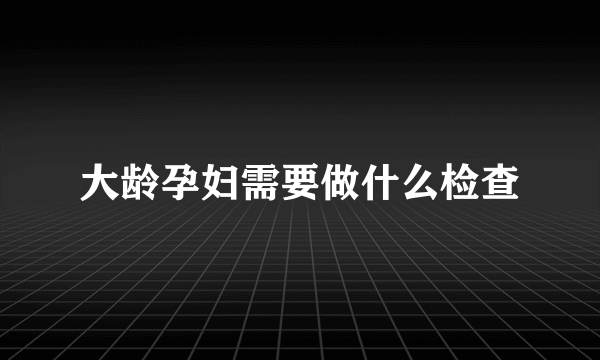 大龄孕妇需要做什么检查