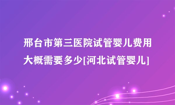 邢台市第三医院试管婴儿费用大概需要多少[河北试管婴儿]