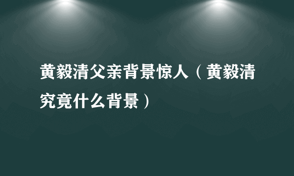 黄毅清父亲背景惊人（黄毅清究竟什么背景）