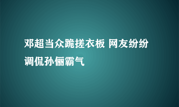 邓超当众跪搓衣板 网友纷纷调侃孙俪霸气