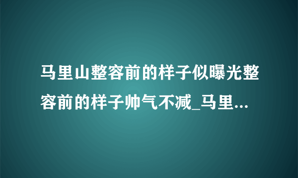 马里山整容前的样子似曝光整容前的样子帅气不减_马里山整容前的样子