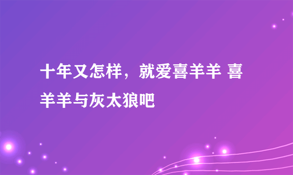 十年又怎样，就爱喜羊羊 喜羊羊与灰太狼吧