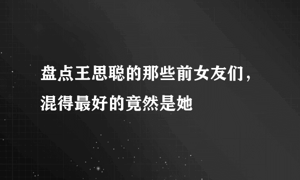 盘点王思聪的那些前女友们，混得最好的竟然是她