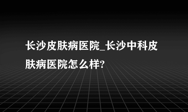 长沙皮肤病医院_长沙中科皮肤病医院怎么样?