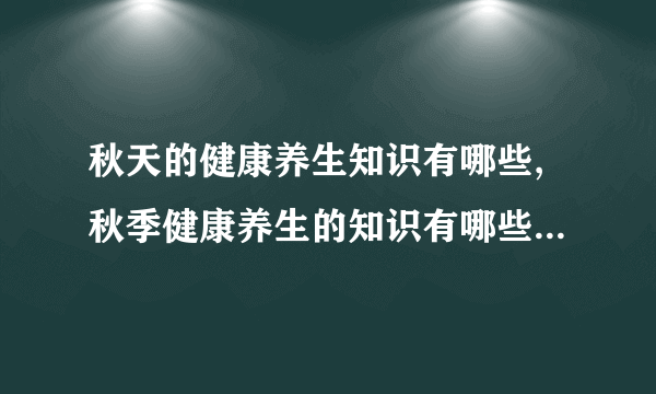 秋天的健康养生知识有哪些,秋季健康养生的知识有哪些,秋季养生的基本常识