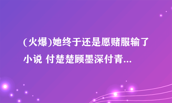 (火爆)她终于还是愿赌服输了小说 付楚楚顾墨深付青青无删节阅读