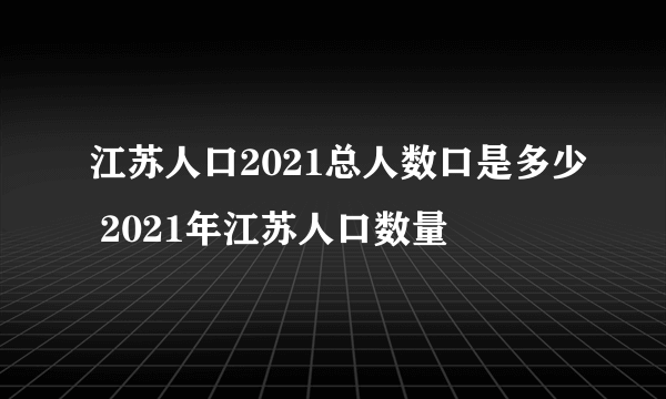 江苏人口2021总人数口是多少 2021年江苏人口数量