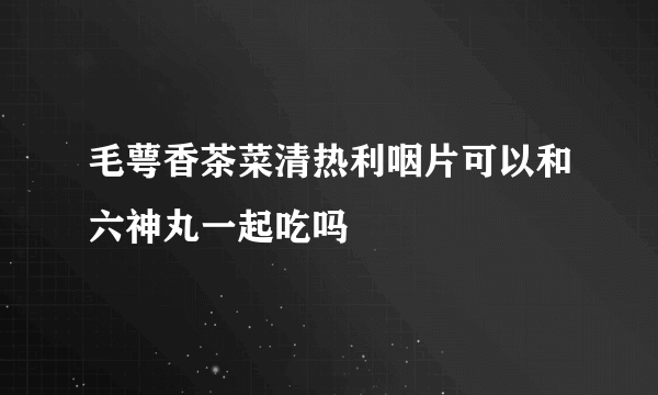 毛萼香茶菜清热利咽片可以和六神丸一起吃吗