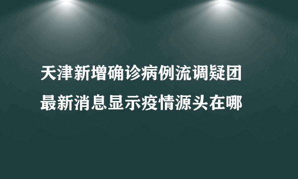 天津新增确诊病例流调疑团 最新消息显示疫情源头在哪