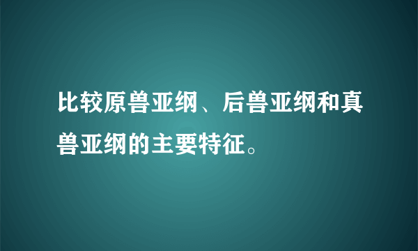 比较原兽亚纲、后兽亚纲和真兽亚纲的主要特征。