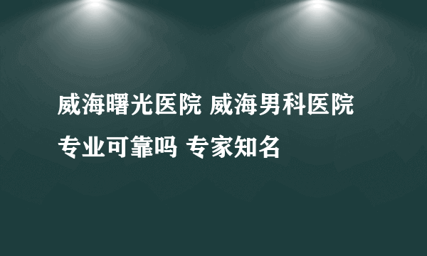 威海曙光医院 威海男科医院专业可靠吗 专家知名