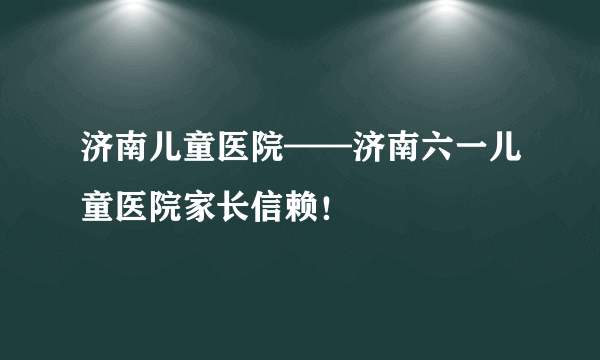 济南儿童医院——济南六一儿童医院家长信赖！