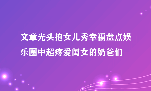 文章光头抱女儿秀幸福盘点娱乐圈中超疼爱闺女的奶爸们