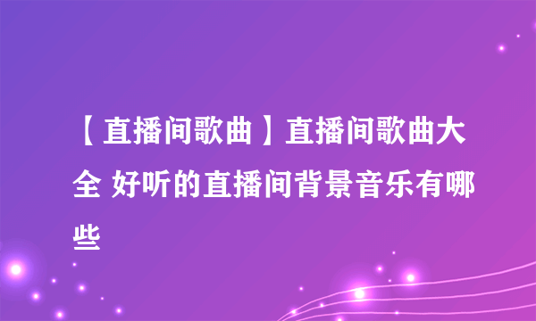 【直播间歌曲】直播间歌曲大全 好听的直播间背景音乐有哪些