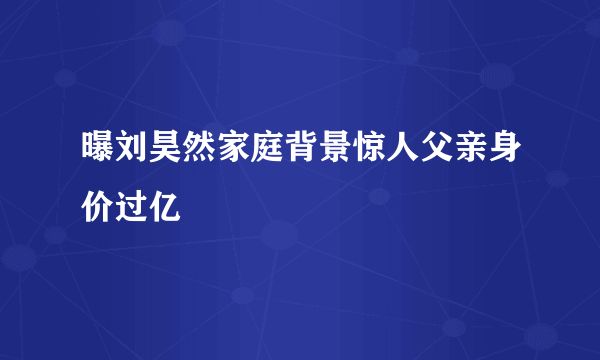 曝刘昊然家庭背景惊人父亲身价过亿